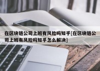 在区块链公司上班有风险吗知乎[在区块链公司上班有风险吗知乎怎么解决]