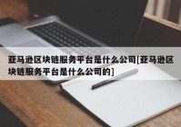 亚马逊区块链服务平台是什么公司[亚马逊区块链服务平台是什么公司的]